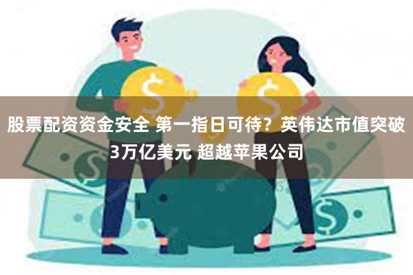 股票配资资金安全 第一指日可待？英伟达市值突破3万亿美元 超越苹果公司