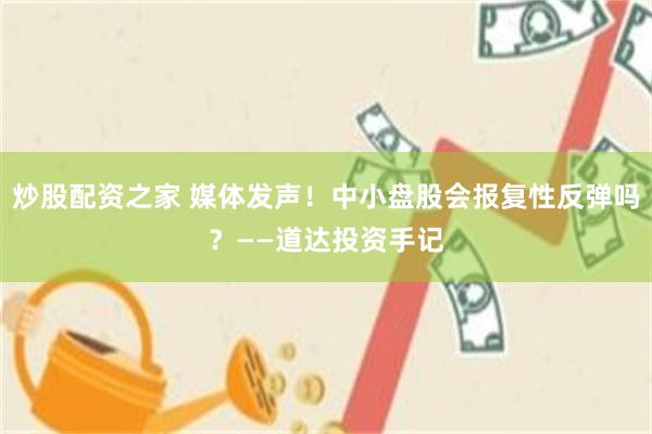 炒股配资之家 媒体发声！中小盘股会报复性反弹吗？——道达投资手记