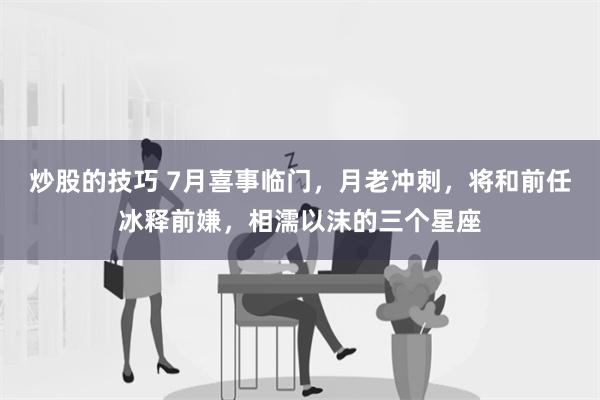 炒股的技巧 7月喜事临门，月老冲刺，将和前任冰释前嫌，相濡以沫的三个星座