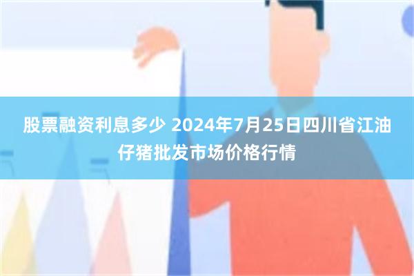 股票融资利息多少 2024年7月25日四川省江油仔猪批发市场价格行情