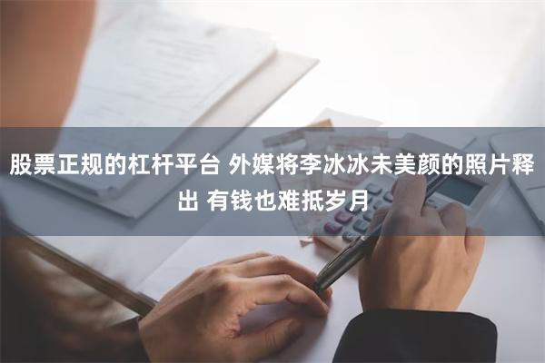 股票正规的杠杆平台 外媒将李冰冰未美颜的照片释出 有钱也难抵岁月