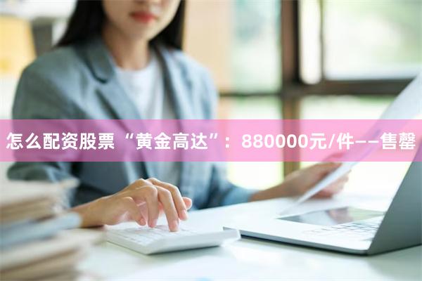 怎么配资股票 “黄金高达”：880000元/件——售罄