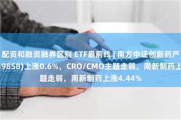 配资和融资融券区别 ETF最前线 | 南方中证创新药产业ETF(159858)上涨0.6%，CRO/CMO主题走弱，南新制药上涨4.44%