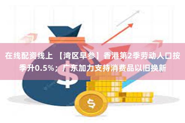 在线配资线上 【湾区早参】香港第2季劳动人口按季升0.5%；广东加力支持消费品以旧换新