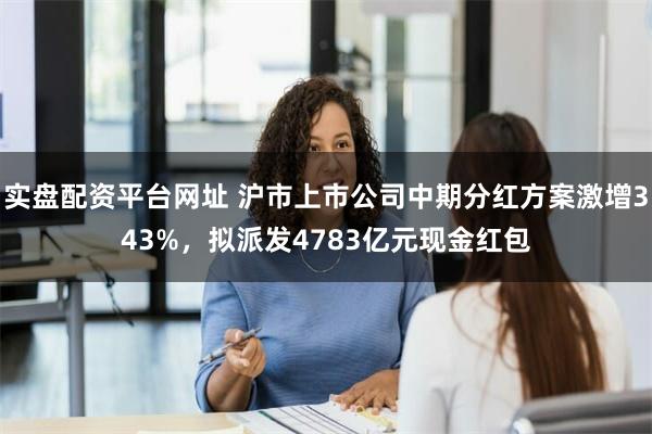 实盘配资平台网址 沪市上市公司中期分红方案激增343%，拟派发4783亿元现金红包