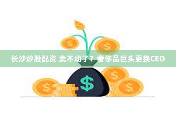 长沙炒股配资 卖不动了？奢侈品巨头更换CEO