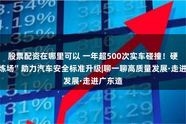 股票配资在哪里可以 一年超500次实车碰撞！硬核“试炼场”助力汽车安全标准升级|聊一聊高质量发展·走进广东造