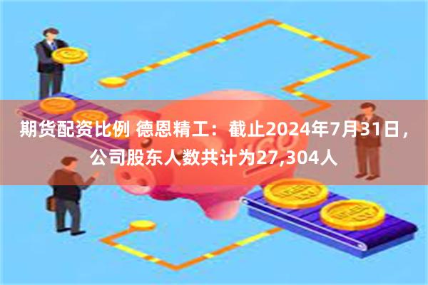 期货配资比例 德恩精工：截止2024年7月31日，公司股东人数共计为27,304人