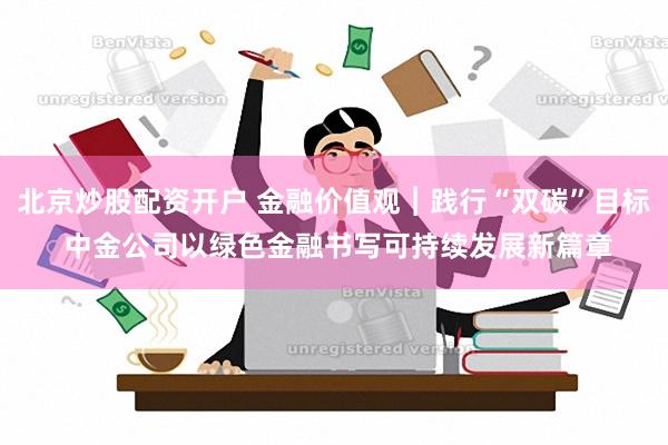 北京炒股配资开户 金融价值观︱践行“双碳”目标 中金公司以绿色金融书写可持续发展新篇章