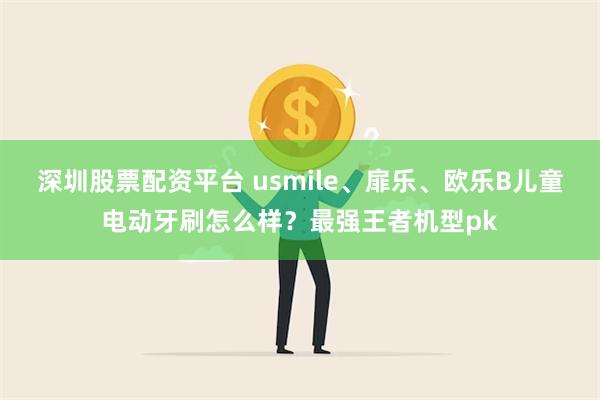 深圳股票配资平台 usmile、扉乐、欧乐B儿童电动牙刷怎么样？最强王者机型pk