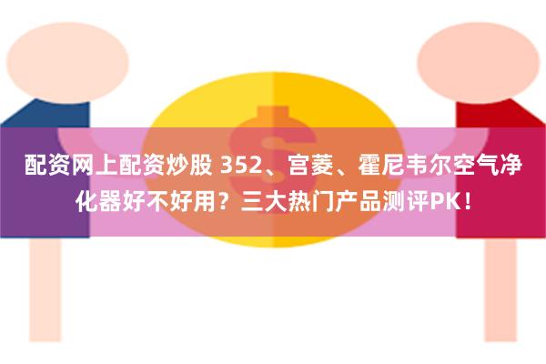 配资网上配资炒股 352、宫菱、霍尼韦尔空气净化器好不好用？三大热门产品测评PK！