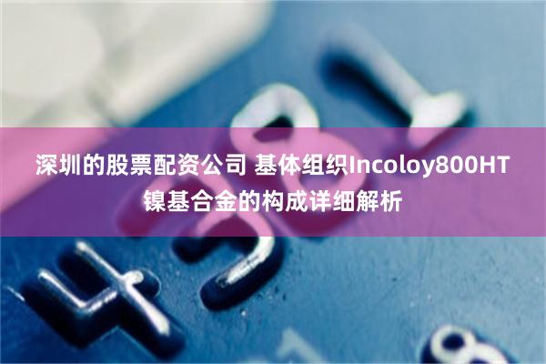 深圳的股票配资公司 基体组织Incoloy800HT镍基合金的构成详细解析