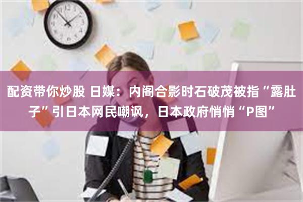 配资带你炒股 日媒：内阁合影时石破茂被指“露肚子”引日本网民