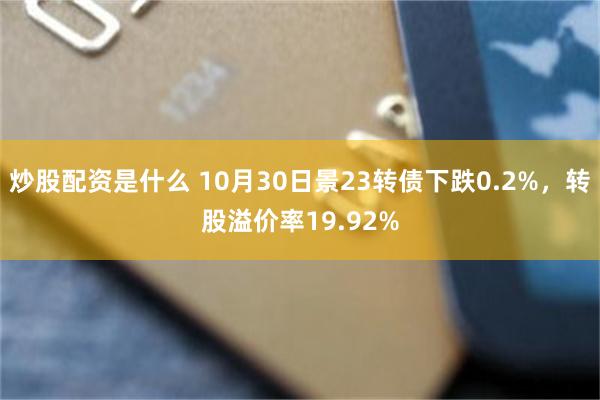 炒股配资是什么 10月30日景23转债下跌0.2%，转股溢价率19.92%