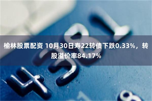 榆林股票配资 10月30日寿22转债下跌0.33%，转股