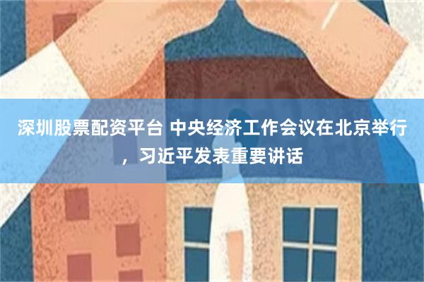 深圳股票配资平台 中央经济工作会议在北京举行，习近平发表重要讲话