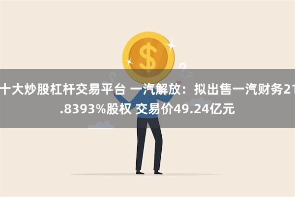 十大炒股杠杆交易平台 一汽解放：拟出售一汽财务21.8393%股权 交易价49.24亿元