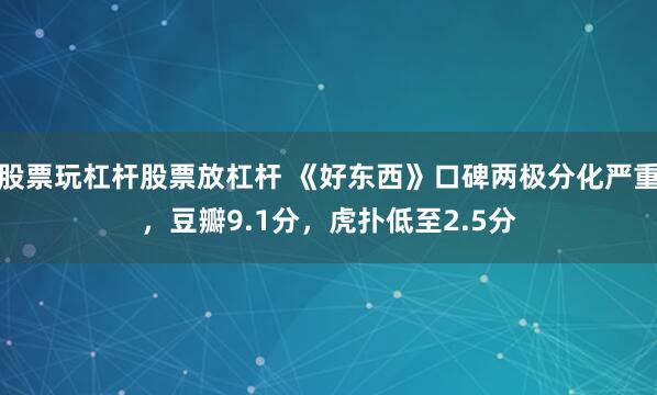 股票玩杠杆股票放杠杆 《好东西》口碑两极分化严重，豆瓣9.1分，虎扑低至2.5分