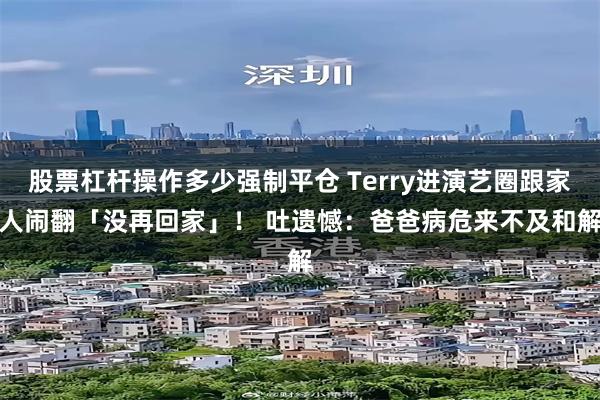 股票杠杆操作多少强制平仓 Terry进演艺圈跟家人闹翻「没再回家」！ 　吐遗憾：爸爸病危来不及和解