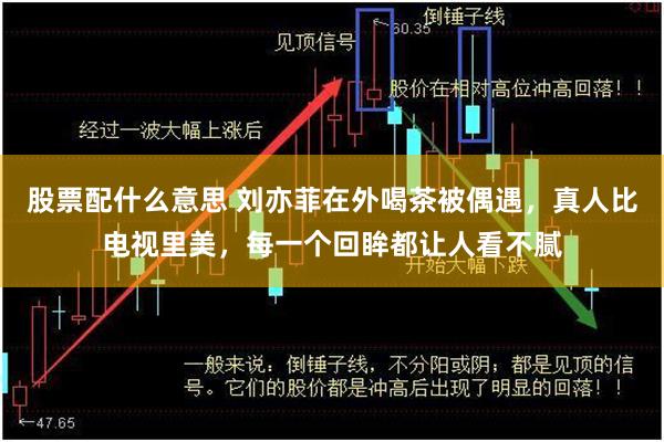 股票配什么意思 刘亦菲在外喝茶被偶遇，真人比电视里美，每一个回眸都让人看不腻