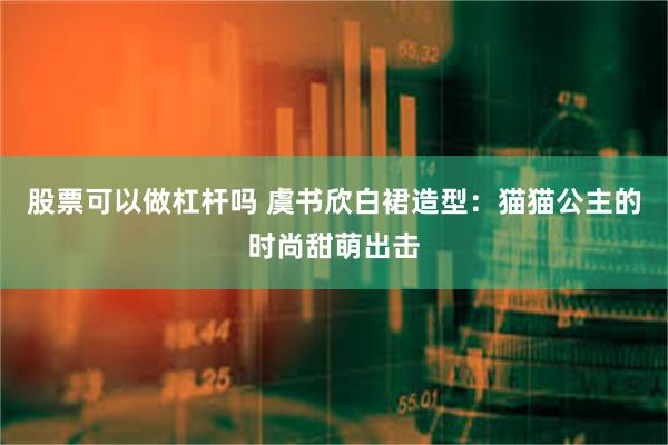 股票可以做杠杆吗 虞书欣白裙造型：猫猫公主的时尚甜萌出击