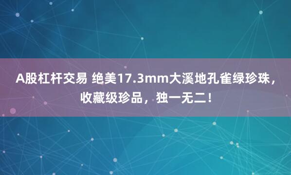 A股杠杆交易 绝美17.3mm大溪地孔雀绿珍珠，收藏级珍品，独一无二！