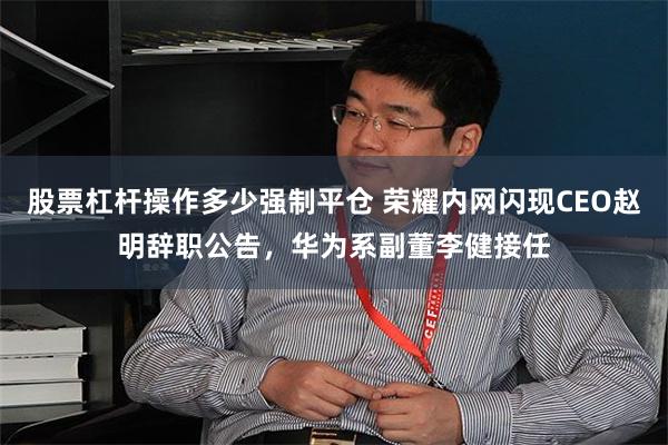 股票杠杆操作多少强制平仓 荣耀内网闪现CEO赵明辞职公告，华为系副董李健接任