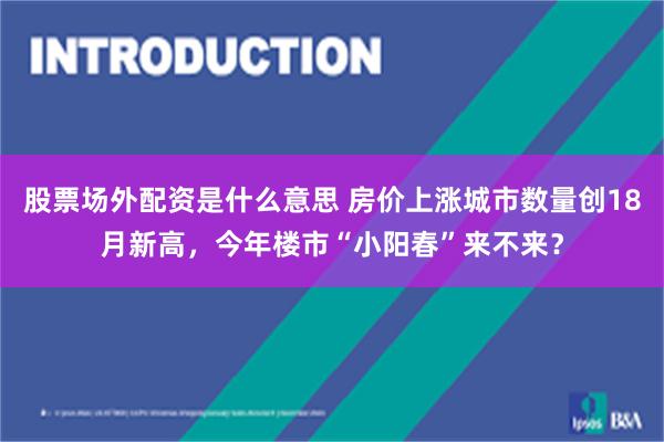 股票场外配资是什么意思 房价上涨城市数量创18月新高，今年楼市“小阳春”来不来？