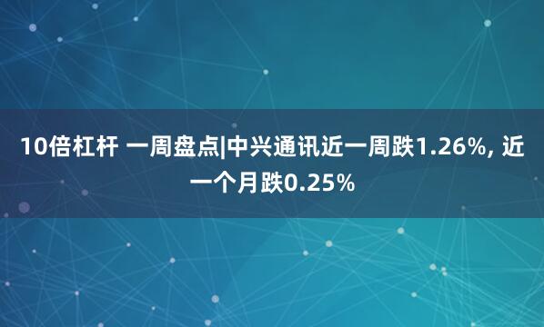 10倍杠杆 一周盘点|中兴通讯近一周跌1.26%, 近一个月跌0.25%