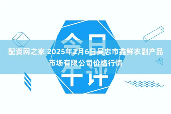 配资网之家 2025年2月6日吴忠市鑫鲜农副产品市场有限公司价格行情