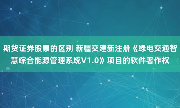 期货证券股票的区别 新疆交建新注册《绿电交通智慧综合能源管理系统V1.0》项目的软件著作权