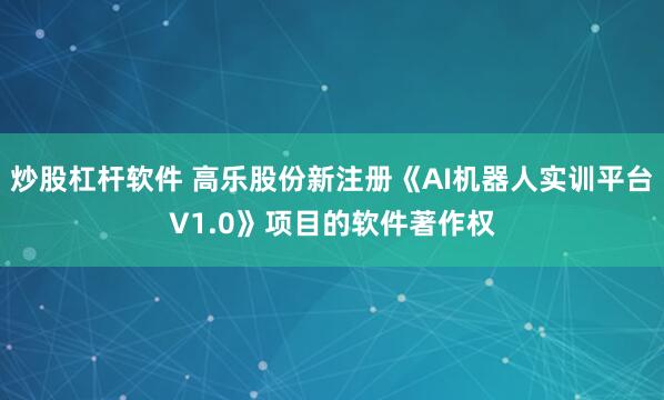 炒股杠杆软件 高乐股份新注册《AI机器人实训平台V1.0》项目的软件著作权