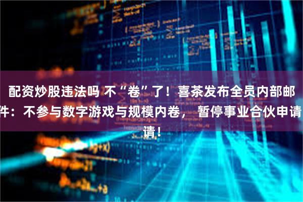 配资炒股违法吗 不“卷”了！喜茶发布全员内部邮件：不参与数字游戏与规模内卷， 暂停事业合伙申请！