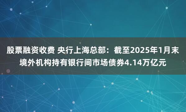 股票融资收费 央行上海总部：截至2025年1月末境外机构持有银行间市场债券4.14万亿元