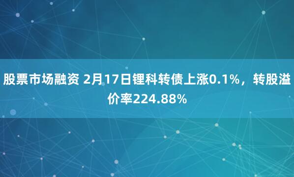 股票市场融资 2月17日锂科转债上涨0.1%，转股溢价率224.88%