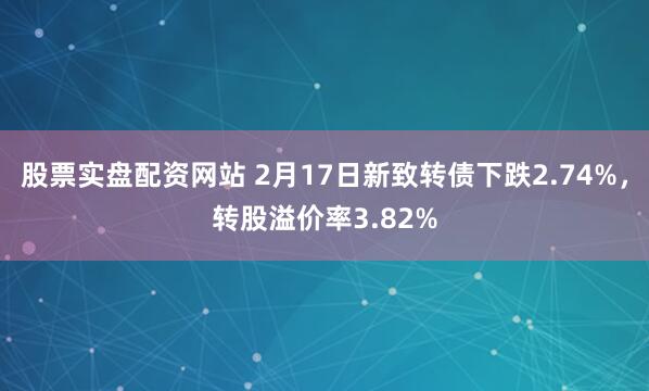 股票实盘配资网站 2月17日新致转债下跌2.74%，转股溢价率3.82%