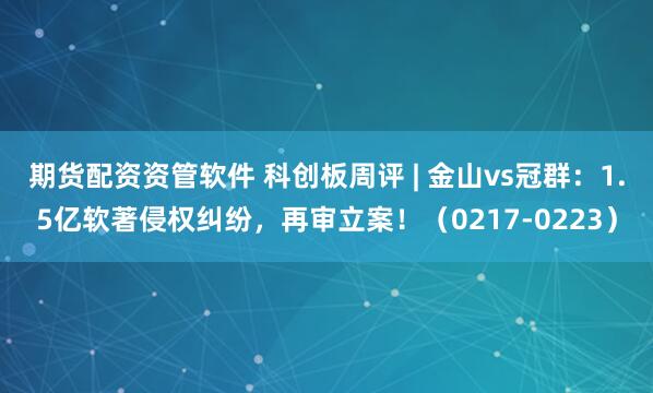 期货配资资管软件 科创板周评 | 金山vs冠群：1.5亿软著侵权纠纷，再审立案！（0217-0223）