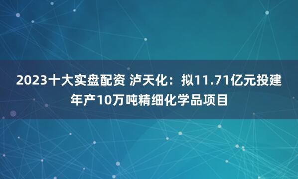 2023十大实盘配资 泸天化：拟11.71亿元投建年产10万吨精细化学品项目