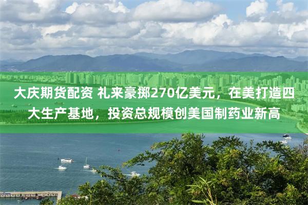 大庆期货配资 礼来豪掷270亿美元，在美打造四大生产基地，投资总规模创美国制药业新高