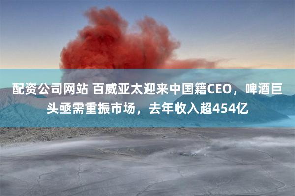 配资公司网站 百威亚太迎来中国籍CEO，啤酒巨头亟需重振市场，去年收入超454亿