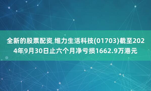 全新的股票配资 维力生活科技(01703)截至2024年9月30日止六个月净亏损1662.9万港元