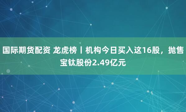 国际期货配资 龙虎榜丨机构今日买入这16股，抛售宝钛股份2.49亿元